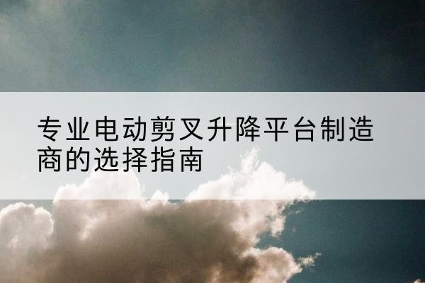 湛江电动剪叉升降平台厂家-专业电动剪叉升降平台制造商的选择指南