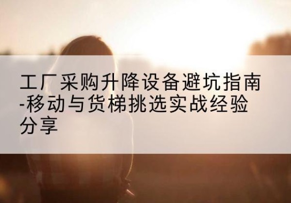 湛江移动式升降机怎么选-工厂采购升降设备避坑指南-移动与货梯挑选实战经验分享