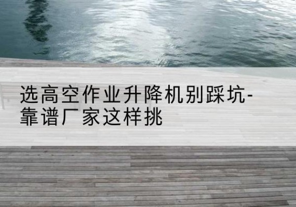 湛江剪叉式升降机厂家-选高空作业升降机别踩坑-靠谱厂家这样挑