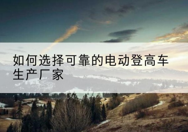 湛江电动登高车厂家-如何选择可靠的电动登高车生产厂家