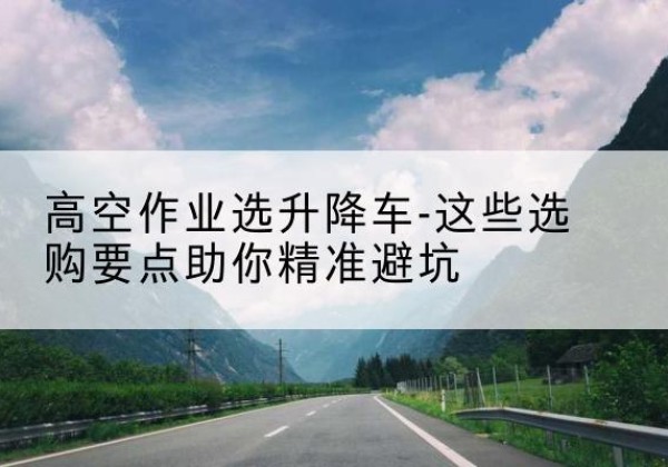 湛江升降车厂家-高空作业选升降车-这些选购要点助你*避坑