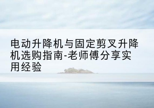 湛江电动升降机怎么选-电动升降机与固定剪叉升降机选购指南-老师傅分享实用经验
