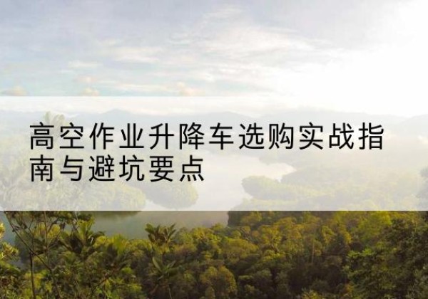 湛江升降车怎么选-高空作业升降车选购实战指南与避坑要点