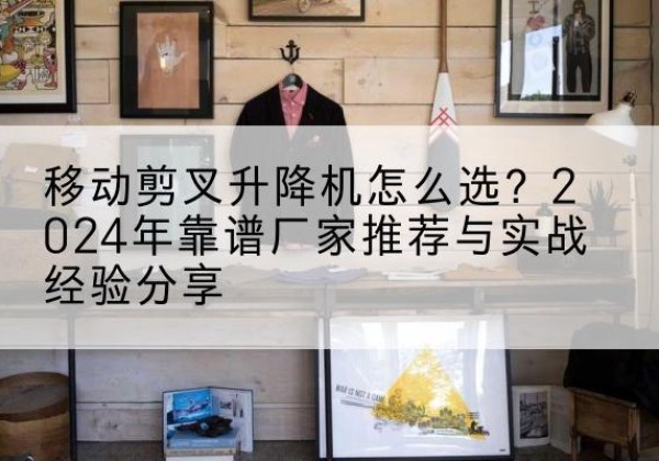 湛江升降平台厂家推荐-移动剪叉升降机怎么选？2024年靠谱厂家推荐与实战经验分享