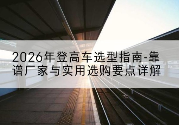 湛江登高车厂家推荐-2026年登高车选型指南-靠谱厂家与实用选购要点详解